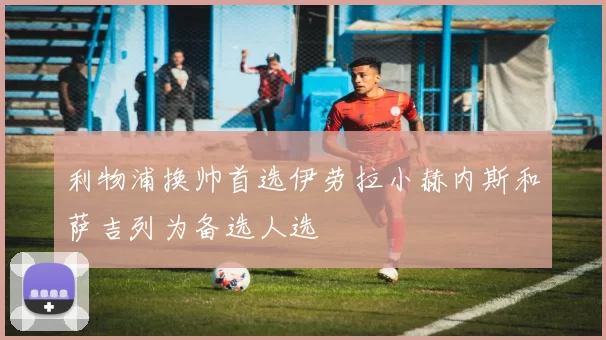 利物浦换帅首选伊劳拉小赫内斯和萨吉列为备选人选