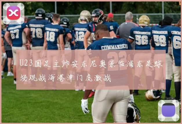 U23国足主帅安东尼奥亲临浦东足球场观战海港津门虎激战
