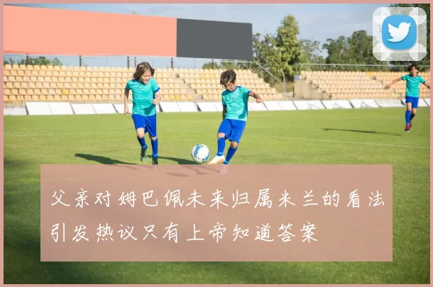 父亲对姆巴佩未来归属米兰的看法引发热议只有上帝知道答案