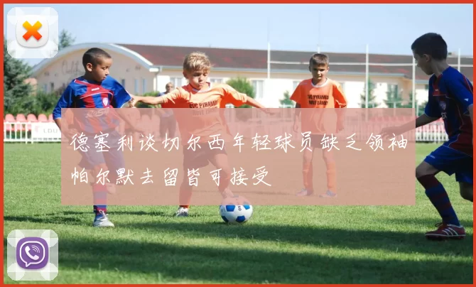德塞利谈切尔西年轻球员缺乏领袖帕尔默去留皆可接受