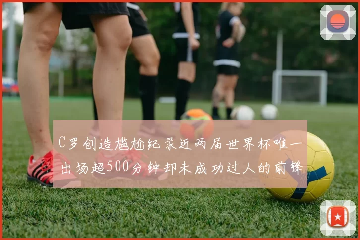 C罗创造尴尬纪录近两届世界杯唯一出场超500分钟却未成功过人的前锋