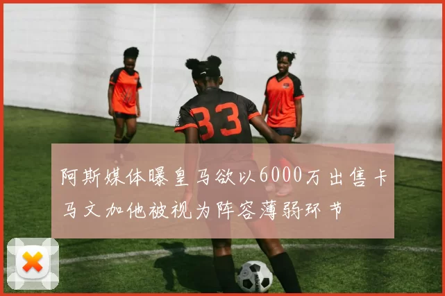阿斯媒体曝皇马欲以6000万出售卡马文加他被视为阵容薄弱环节
