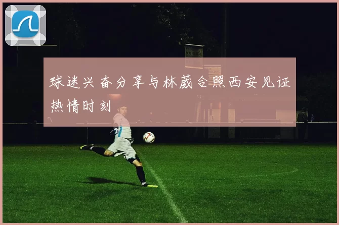 球迷兴奋分享与林葳合照西安见证热情时刻
