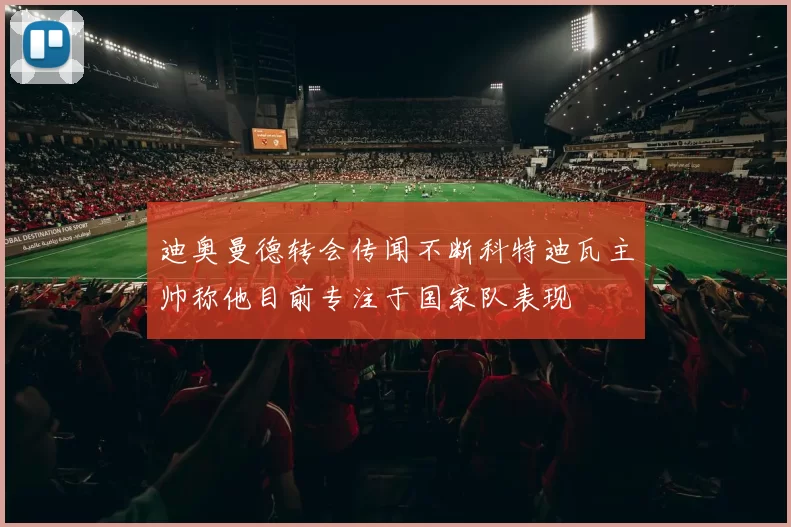 迪奥曼德转会传闻不断科特迪瓦主帅称他目前专注于国家队表现
