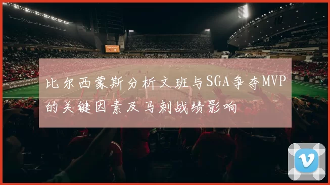 比尔西蒙斯分析文班与SGA争夺MVP的关键因素及马刺战绩影响