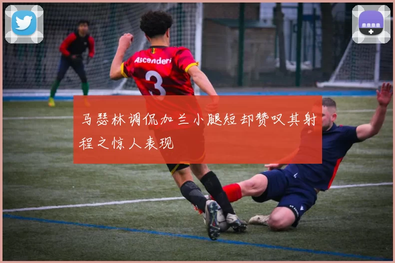 马瑟林调侃加兰小腿短却赞叹其射程之惊人表现