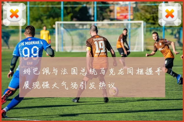 姆巴佩与法国总统马克龙同框握手展现强大气场引发热议