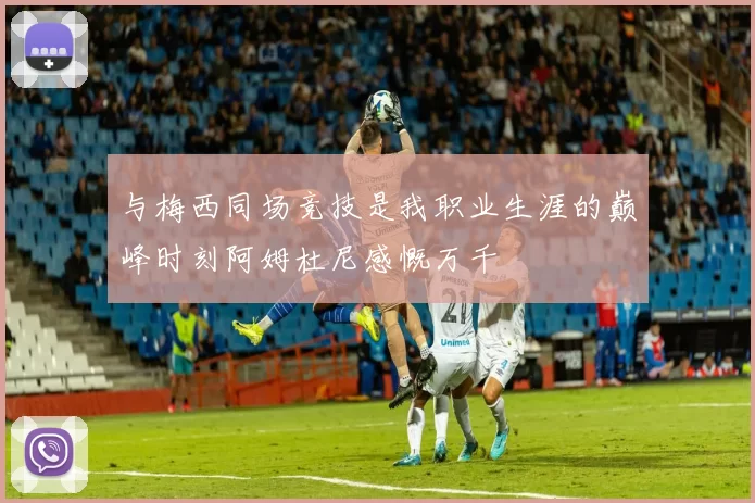 与梅西同场竞技是我职业生涯的巅峰时刻阿姆杜尼感慨万千
