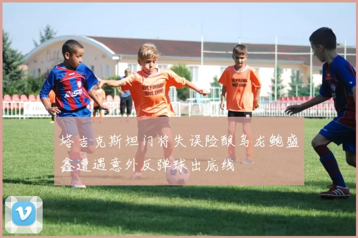 塔吉克斯坦门将失误险酿乌龙鲍盛鑫遭遇意外反弹球出底线