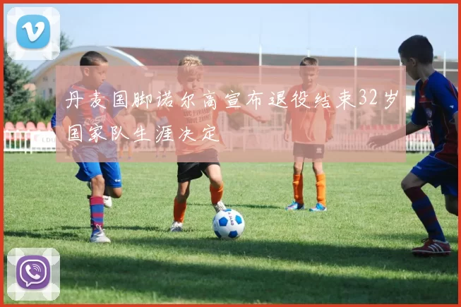 丹麦国脚诺尔高宣布退役结束32岁国家队生涯决定