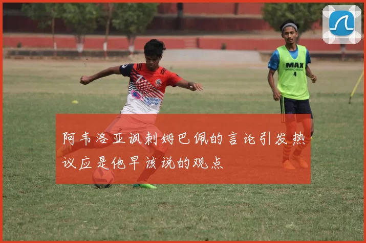 阿韦洛亚讽刺姆巴佩的言论引发热议应是他早该说的观点