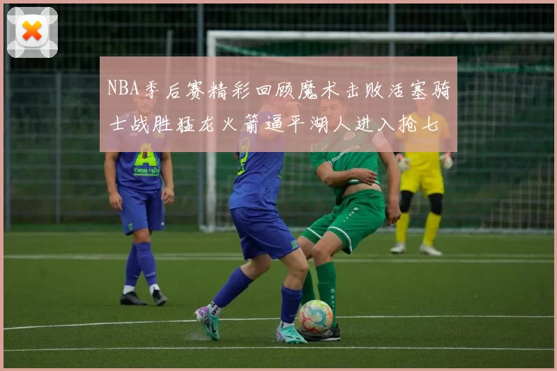 NBA季后赛精彩回顾魔术击败活塞骑士战胜猛龙火箭逼平湖人进入抢七大战