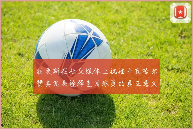 拉莫斯在社交媒体上祝福卡瓦哈尔赞其完美诠释皇马球员的真正意义