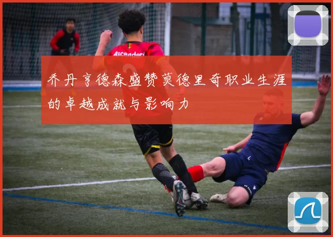乔丹亨德森盛赞莫德里奇职业生涯的卓越成就与影响力