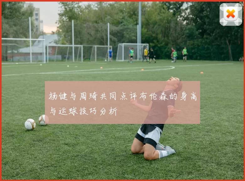 杨健与周琦共同点评布伦森的身高与运球技巧分析