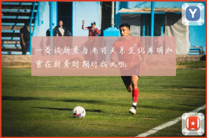 一哥谈新秀与老将关系变化库明加曾在新秀时期对我大吼