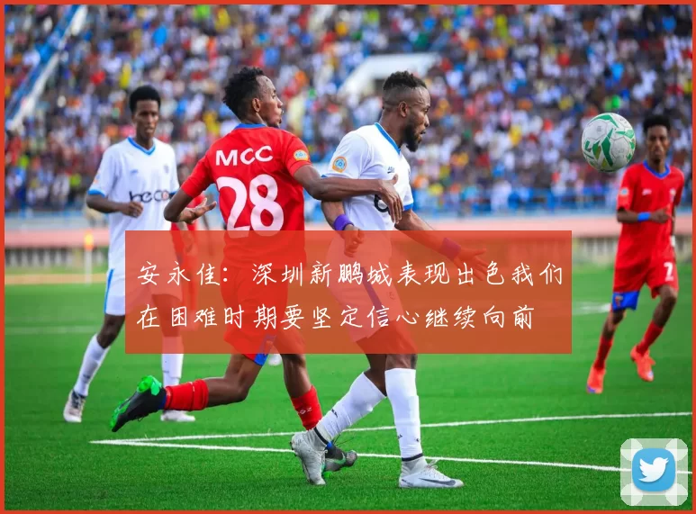 安永佳：深圳新鹏城表现出色我们在困难时期要坚定信心继续向前