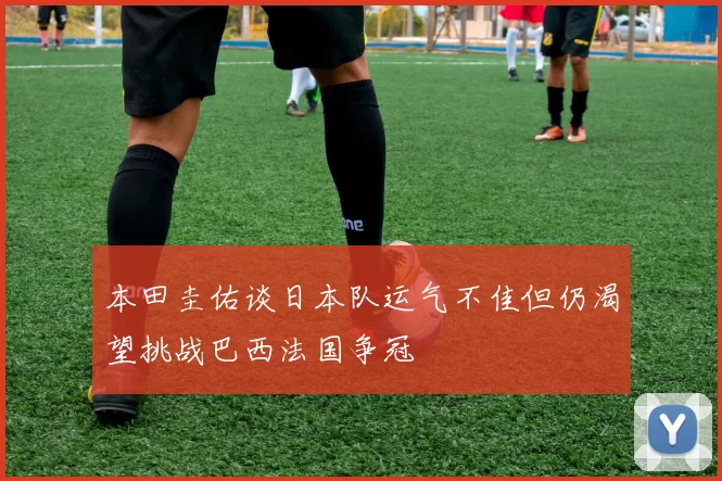 本田圭佑谈日本队运气不佳但仍渴望挑战巴西法国争冠